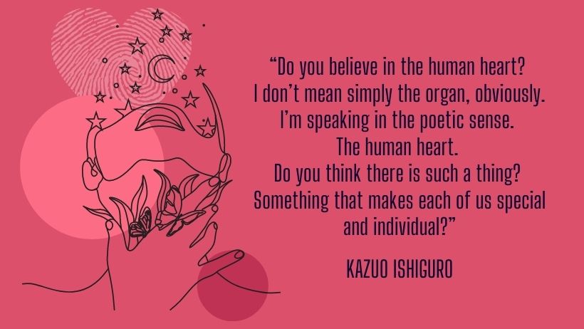 A quote by Kazuo Ishiguro - “Do you believe in the human heart? I don’t mean simply the organ, obviously. I’m speaking in the poetic sense. The human heart. Do you think there is such a thing? Something that makes each of us special and individual?”